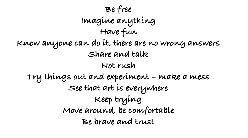 Be free Imagine anything Have fun Know anyone can do it, there are no wrong answers Share and talk Not rush Try things out and experiment – make a mess See that art is everywhere Keep trying Move around, be comfortable Be brave and trust